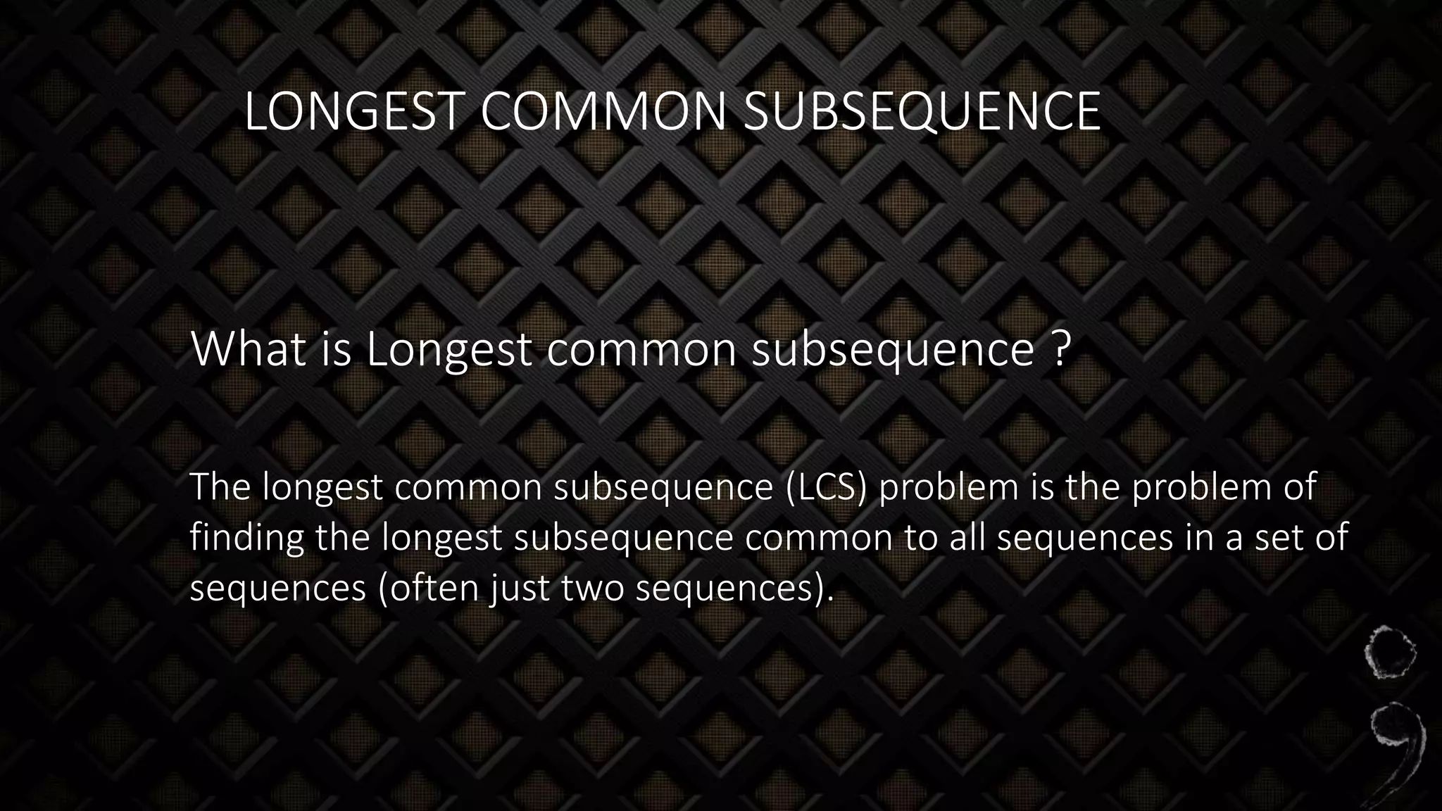 LONGEST COMMON SUBSEQUENCE
What is Longest common subsequence ?
The longest common subsequence (LCS) problem is the problem of
finding the longest subsequence common to all sequences in a set of
sequences (often just two sequences).
 