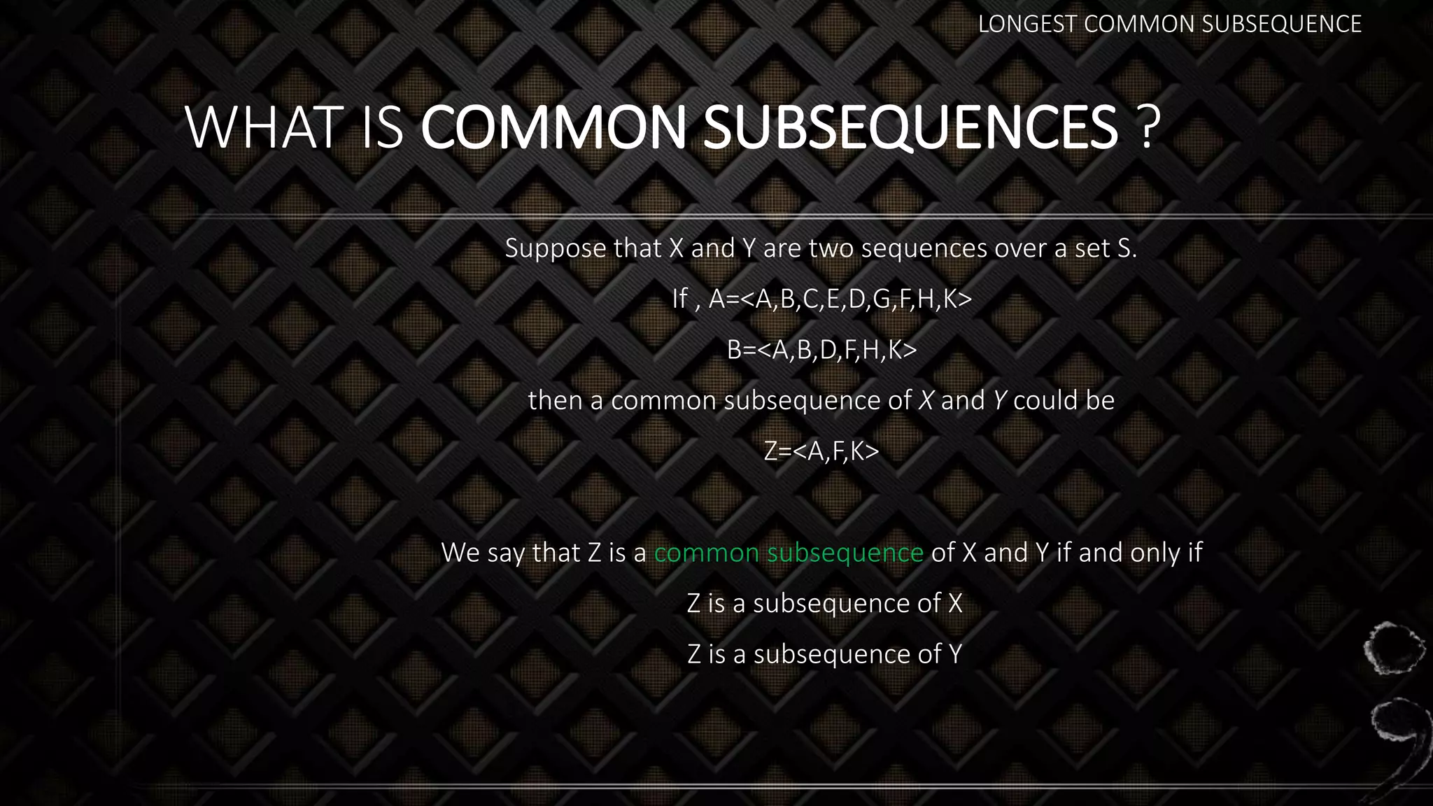 LONGEST COMMON SUBSEQUENCE
WHAT IS COMMON SUBSEQUENCES ?
Suppose that X and Y are two sequences over a set S.
If , A=<A,B,C,E,D,G,F,H,K>
B=<A,B,D,F,H,K>
then a common subsequence of X and Y could be
Z=<A,F,K>
We say that Z is a common subsequence of X and Y if and only if
Z is a subsequence of X
Z is a subsequence of Y
 