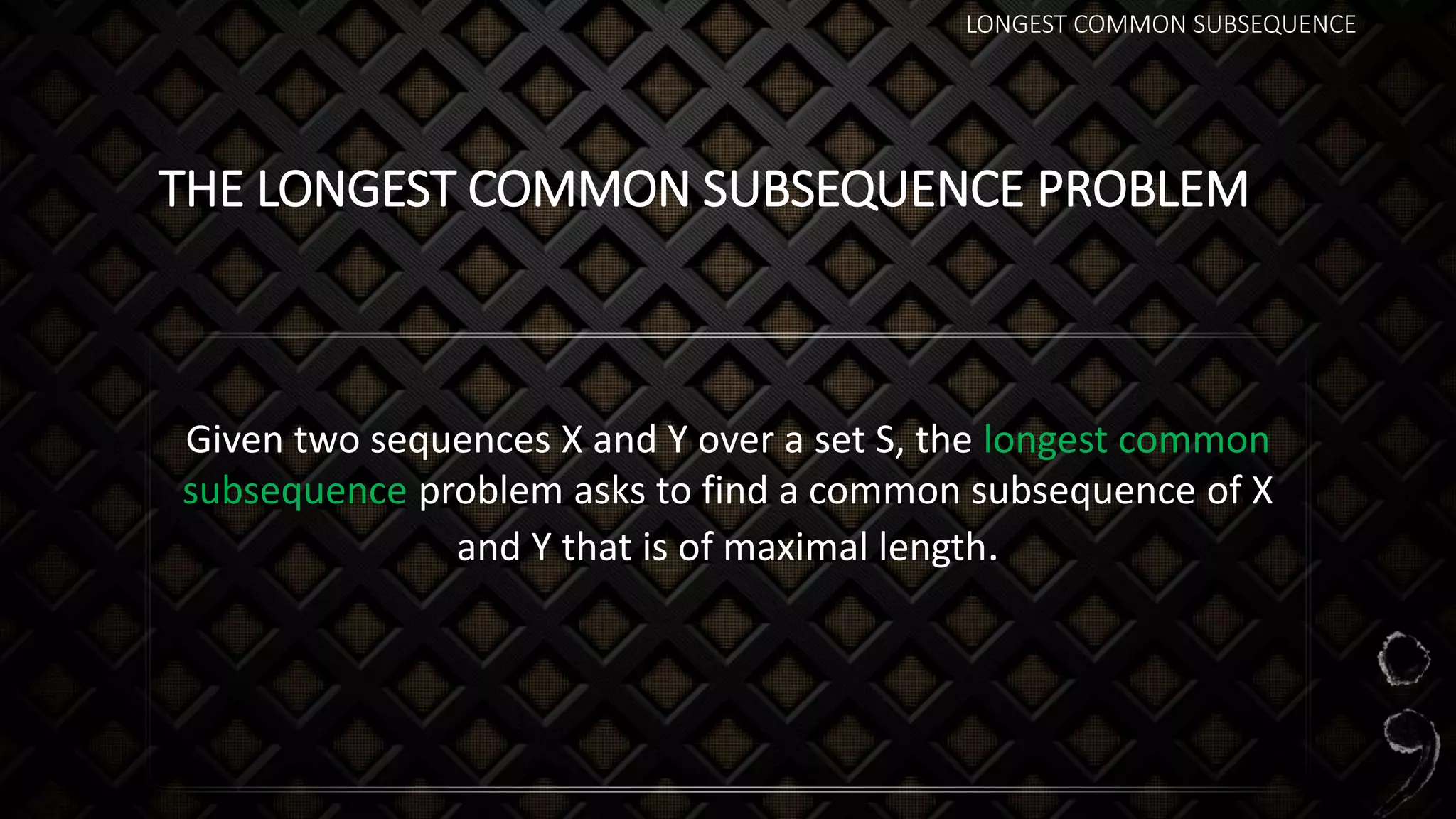 LONGEST COMMON SUBSEQUENCE
THE LONGEST COMMON SUBSEQUENCE PROBLEM
Given two sequences X and Y over a set S, the longest common
subsequence problem asks to find a common subsequence of X
and Y that is of maximal length.
 