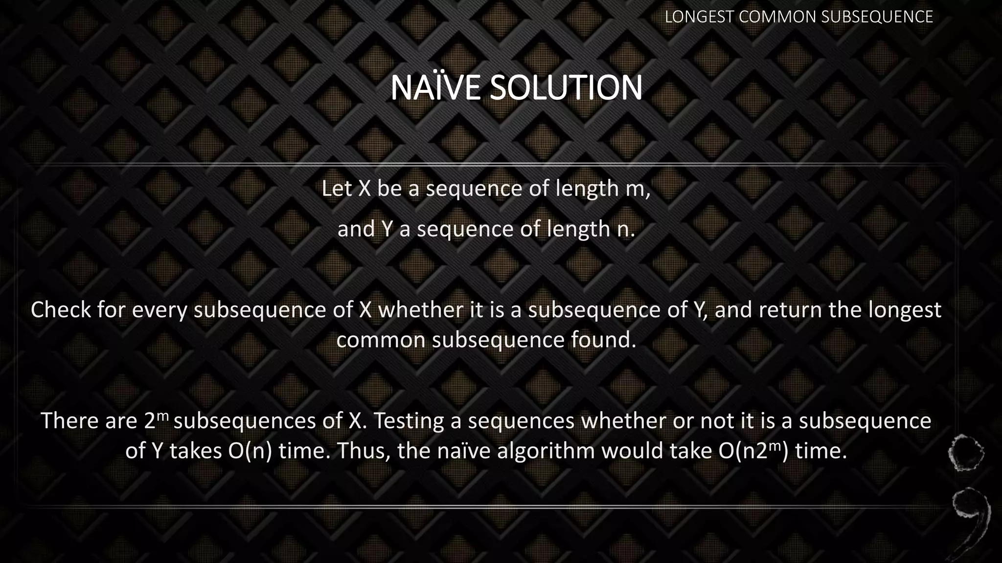 LONGEST COMMON SUBSEQUENCE
NAÏVE SOLUTION
Let X be a sequence of length m,
and Y a sequence of length n.
Check for every subsequence of X whether it is a subsequence of Y, and return the longest
common subsequence found.
There are 2m subsequences of X. Testing a sequences whether or not it is a subsequence
of Y takes O(n) time. Thus, the naïve algorithm would take O(n2m) time.
 