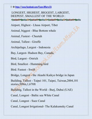 1  https://www.facebook.com/Exam.Affairs.EA
LONGEST, HIGHEST, BIGGEST, LARGEST,
DEEPEST, SMALLEST OF THE WORLD :
Airport, Highest - Lhasa Airport, Tibet
Animal, biggest - Blue Bottom whale
Animal, Fastest - Cheetah
Animal, Tallest - Giraffe
Archipelago, Largest - Indonesia
Bay, Largest- Hudson Bay, Canada,
Bird, Largest - Ostrich
Bird, Smallest - Humming bird
Bird. Fastest - Swift
Bridge, Longest - the Akashi Kaikyo bridge in Japan
Building, Tallest - Taipei 101, Taipei, Taiwan,2004,101
stories,509m,1,670ft
Building, Tallest in the World - Burj, Dubai (UAE)
Canal, Longest - Baltic sea White Canal
Canal, Longest - Suez Canal
Canal, Longest Irrigational- The Kalakumsky Canal
 
