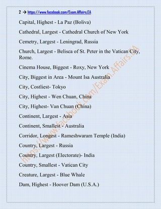 2  https://www.facebook.com/Exam.Affairs.EA
Capital, Highest - La Paz (Boliva)
Cathedral, Largest - Cathedral Church of New York
Cemetry, Largest - Leningrad, Russia
Church, Largest - Belisca of St. Peter in the Vatican City,
Rome.
Cinema House, Biggest - Roxy, New York
City, Biggest in Area - Mount Isa Australia
City, Costliest- Tokyo
City, Highest - Wen Chuan, China
City, Highest- Van Chuan (China)
Continent, Largest - Asia
Continent, Smallest - Australia
Corridor, Longest - Rameshwaram Temple (India)
Country, Largest - Russia
Country, Largest (Electorate)- India
Country, Smallest - Vatican City
Creature, Largest - Blue Whale
Dam, Highest - Hoover Dam (U.S.A.)
 