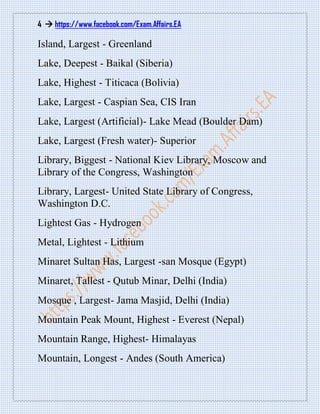 4  https://www.facebook.com/Exam.Affairs.EA
Island, Largest - Greenland
Lake, Deepest - Baikal (Siberia)
Lake, Highest - Titicaca (Bolivia)
Lake, Largest - Caspian Sea, CIS Iran
Lake, Largest (Artificial)- Lake Mead (Boulder Dam)
Lake, Largest (Fresh water)- Superior
Library, Biggest - National Kiev Library, Moscow and
Library of the Congress, Washington
Library, Largest- United State Library of Congress,
Washington D.C.
Lightest Gas - Hydrogen
Metal, Lightest - Lithium
Minaret Sultan Has, Largest -san Mosque (Egypt)
Minaret, Tallest - Qutub Minar, Delhi (India)
Mosque , Largest- Jama Masjid, Delhi (India)
Mountain Peak Mount, Highest - Everest (Nepal)
Mountain Range, Highest- Himalayas
Mountain, Longest - Andes (South America)
 