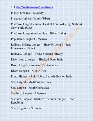 6  https://www.facebook.com/Exam.Affairs.EA
Planet, Smallest - Murcury
Plateau, Highest - Pamir (Tibet)
Platform, Largest - Grand Central Terminal, (Ely. Station)
New York (USA)
Platform, Longest - Gorakhpur, Bihar (India)
Population, Highest - Mexico
Railway Bridge, Longest - Huey P. Long Bridge,
Louisiana (U.S.A.)
Railway, Longest - Trans-Siberian railway
River Dam , Longest - Hirakud Dam, India
River, Largest - Amazon (S. America)
River, Longest - Nile, Africa
Road, Highest - Leh-Nobra, Ladakh division India.
Sea, Largest - Mediterranean sea
Sea, Largest - South China Sea
Sea-bird, Largest - Albatross
Stadium, Largest - Starhove Stadium, Prague (Czech
Republic)
Star, Brightest - Sirius A
 