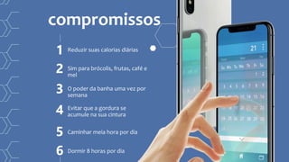 Reduzir suas calorias diárias
compromissos
1
Sim para brócolis, frutas, café e
mel
2
O poder da banha uma vez por
semana
3
Evitar que a gordura se
acumule na sua cintura4
Caminhar meia hora por dia5
Dormir 8 horas por dia6
 
