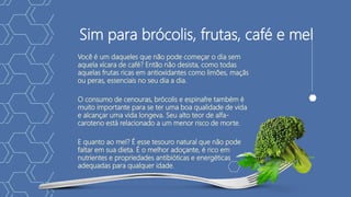 Sim para brócolis, frutas, café e mel
Você é um daqueles que não pode começar o dia sem
aquela xícara de café? Então não desista, como todas
aquelas frutas ricas em antioxidantes como limões, maçãs
ou peras, essenciais no seu dia a dia.
O consumo de cenouras, brócolis e espinafre também é
muito importante para se ter uma boa qualidade de vida
e alcançar uma vida longeva. Seu alto teor de alfa-
caroteno está relacionado a um menor risco de morte.
E quanto ao mel? É esse tesouro natural que não pode
faltar em sua dieta. É o melhor adoçante, é rico em
nutrientes e propriedades antibióticas e energéticas
adequadas para qualquer idade.
 