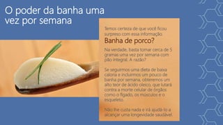 O poder da banha uma
vez por semana
Temos certeza de que você ficou
surpreso com essa informação.
Banha de porco?
Na verdade, basta tomar cerca de 5
gramas uma vez por semana com
pão integral. A razão?
Se seguirmos uma dieta de baixa
caloria e incluirmos um pouco de
banha por semana, obteremos um
alto teor de ácido oleico, que lutará
contra a morte celular de órgãos
como o fígado, os músculos e o
esqueleto.
Não lhe custa nada e irá ajudá-lo a
alcançar uma longevidade saudável.
 