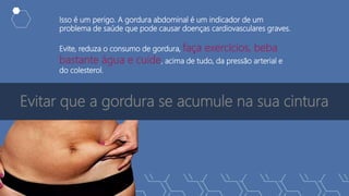 Evitar que a gordura se acumule na sua cintura
Isso é um perigo. A gordura abdominal é um indicador de um
problema de saúde que pode causar doenças cardiovasculares graves.
Evite, reduza o consumo de gordura, faça exercícios, beba
bastante água e cuide, acima de tudo, da pressão arterial e
do colesterol.
 