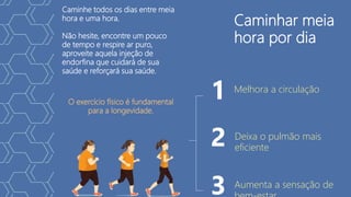 1
2
3
Caminhar meia
hora por dia
Caminhe todos os dias entre meia
hora e uma hora.
Não hesite, encontre um pouco
de tempo e respire ar puro,
aproveite aquela injeção de
endorfina que cuidará de sua
saúde e reforçará sua saúde.
O exercício físico é fundamental
para a longevidade.
Melhora a circulação
Deixa o pulmão mais
eficiente
Aumenta a sensação de
 