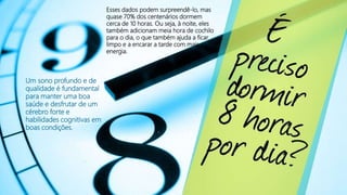 Esses dados podem surpreendê-lo, mas
quase 70% dos centenários dormem
cerca de 10 horas. Ou seja, à noite, eles
também adicionam meia hora de cochilo
para o dia, o que também ajuda a ficar
limpo e a encarar a tarde com mais
energia.
Um sono profundo e de
qualidade é fundamental
para manter uma boa
saúde e desfrutar de um
cérebro forte e
habilidades cognitivas em
boas condições.
 