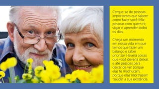 Cerque-se de pessoas
importantes que sabem
como fazer você feliz,
pessoas com quem rir,
viajar e aprender todos
os dias.
Chega um momento
em nossa vida em que
temos que fazer um
balanço e saber
priorizar. Haverá coisas
que você deveria deixar,
e até pessoas para
deixar de ver porque
elas te machucam,
porque elas não trazem
"saúde" à sua existência.
 