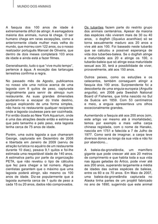 MUNDO DOS ANIMAIS
A fasquia dos 100 anos de idade é
extremamente dificil de atingir. A esmagadora
maioria dos animais, nunca lá chega. O ser
humano chega em raras excepções, como a
anteriormente citada mulher mais velha do
mundo, que morreu com 122 anos, ou o nosso
realizador português Manoel de Oliveira, que
dentro de dois meses completará 103 anos
de idade e ainda está a fazer filmes.
Generalisando, tudo o que “vive muito tempo”,
pertence á água. A exceção das tartarugas
terrestres confirma a regra.
No passado mês de Agosto, publicamos
no nosso site uma notícia acerca de uma
lagosta com 8 quilos de peso, capturada
originalmente para servir de almoço num
restaurante. As suas grandes dimensões
ajudaram-na a escapar do triste destino,
porque explicando de uma forma simples,
não havia no restaurante qualquer recipiente
onde a lagosta coubesse para ser cozinhada.
Foi então doada ao New York Aquarium, onde
é uma das atrações desde então e estima-se
que pelo tamanho e pelo peso, esta lagosta
tenha cerca de 75 anos de idade.
Porém, uma outra lagosta a que chamaram
George, capturada em Dezembro de 2008
e libertada em Janeiro de 2009 (serviu de
atração turística no aquário de um restaurante
durante 10 dias), pesava 9,1 quilos e foi-lhe
estimada uma respeitável idade de 140 anos.
A estimativa partiu por parte da organização
PETA, que não revelou o tipo de cálculos
que fez para chegar a tal número. Alguns
cientistas garantem que o máximo que uma
lagosta poderá atingir, são mesmo os 100
anos de idade. Diz-se popularmente que a
lagosta aumenta cerca de 1 quilo de peso a
cada 15 ou 20 anos, dados não comprovados.
Os tubarões fazem parte do restrito grupo
dos animais centenários. Apesar da maioria
das espécies não viverem mais de 30 ou 40
anos, o dogfish (Squalus acanthias) só se
torna sexualmente maduro aos 20 anos e
vive até aos 100. Foi baseado neste tubarão
que se calculou a possível esperança de
vida dos tubarões-baleia. Se o dogfish atinge
a maturidade aos 20 e atinge os 100, o
tubarão-baleia que só atinge essa maturidade
sexual aos 30, terá a possibilidade de viver,
provavelmente, até aos 150 anos.
Outros peixes, como os esturjões e os
celacantos, também conseguem atingir a
fasquia dos 100 anos. Surpreendente foi a
descoberta de uma enguia-europeia (Anguilla
anguilla), em 2008 pela Swedish National
Board of Fisheries, que tinha nascido no Sul
da Suécia em 1859. Com 53 centímetros
e meio, a enguia apresentava uns olhos
excecionalmente grandes.
Aumentando a fasquia até aos 200 anos (sim,
este artigo vai mesmo até à imortalidade),
temos por exemplo a mais velha carpa
chinesa registada, com o nome de Hanako,
nascida em 1751 e falecida a 7 de Julho de
1977. Como será de imaginar, a carpa teve
diversos donos ao longo da sua vida e não foi
por abandono...
A baleia-da-gronelândia, um mamífero
gigante que pode crescer até aos 20 metros
de comprimento e que habita toda a sua vida
nas águas geladas do Ártico, pode viver até
aos 200 anos, superando largamente a média
de idades das outras espécies de baleias,
entre os 60 e os 70 anos. Em Maio de 2007,
uma baleia-da-gronelândia capturada no
Alaska tinha partes de um projétil fabricado
no ano de 1890, sugerindo que este animal
 