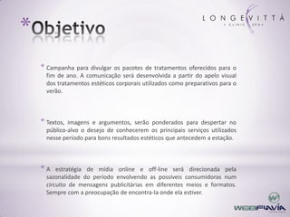 *
    * Campanha para divulgar os pacotes de tratamentos oferecidos para o
      fim de ano. A comunicação será desenvolvida a partir do apelo visual
      dos tratamentos estéticos corporais utilizados como preparativos para o
      verão.



    * Textos, imagens e argumentos, serão ponderados para despertar no
      público-alvo o desejo de conhecerem os principais serviços utilizados
      nesse período para bons resultados estéticos que antecedem a estação.



    *A    estratégia de mídia online e off-line será direcionada pela
      sazonalidade do período envolvendo as possíveis consumidoras num
      circuito de mensagens publicitárias em diferentes meios e formatos.
      Sempre com a preocupação de encontra-la onde ela estiver.
 