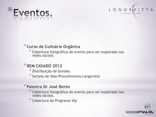 *

    * Curso de Culinária Orgânica
      * Cobertura fotográfica do evento para ser explorado nas
        redes sociais.

    * BEM CASADO 2012
      * Distribuição de brindes
      * Sorteio de Vale-Procedimento Longevittá

    * Palestra Dr José Bento
      * Cobertura fotográfica do evento para ser explorado nas
        redes sociais.
      * Cobertura do Programa Vip
 