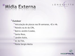 *

    * Outdoor
      * Veiculação de placas nas Bi-semanas, 42 e 46.
      * Painéis na Av do CPA,
      * Bairro Jardim Cuiabá,
      * Santa Rosa,
      * Jardim Italia,
      * Av da Feb,
      * Ponte Sergio Motta
 