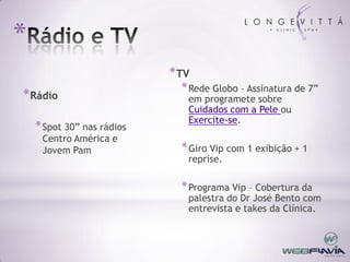*
                            * TV
                              * Rede Globo – Assinatura de 7”
* Rádio                        em programete sobre
                               Cuidados com a Pele ou
                               Exercite-se.
    * Spot 30” nas rádios
     Centro América e
     Jovem Pam                * Giro Vip com 1 exibição + 1
                               reprise.

                              * Programa Vip – Cobertura da
                               palestra do Dr José Bento com
                               entrevista e takes da Clínica.
 