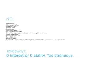 MAYBE:
Always wanted to learn how to ballroom dance
it might be fun to learn something new
I will go if my husband goes too.
i like dancing, but not familiar with the venu
time constraints
If my husband would go with me I would attend




Takeaways:
Would go if signiﬁcant other went as well.
 