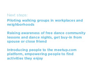 Next steps:
Piloting walking groups in workplaces and
neighborhoods

Raising awareness of free dance community
lessons and dance nights, get buy-in from
spouse or close friend

Introducing people to the meetup.com
platform, empowering people to ﬁnd
activities they enjoy
 