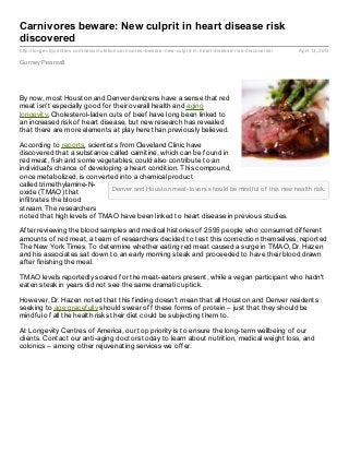 Carnivores beware: New culprit in heart disease risk
discovered
http://longevitycentres.com/news/nutrition/carnivores- beware- new- culprit- in- heart- disease- risk- discovered/   April 13, 2013

Gurney Pearsall




By now, most Houston and Denver denizens have a sense that red
meat isn't especially good for their overall health and aging
longevity. Cholesterol-laden cuts of beef have long been linked to
an increased risk of heart disease, but new research has revealed
that there are more elements at play here than previously believed.

According to reports, scientists from Cleveland Clinic have
discovered that a substance called carnitine, which can be found in
red meat, fish and some vegetables, could also contribute to an
individual's chance of developing a heart condition. This compound,
once metabolized, is converted into a chemical product
called trimethylamine-N-
                              Denver and Houston meat-lovers should be mindf ul of this new health risk.
oxide (TMAO) that
infiltrates the blood
stream. The researchers
noted that high levels of TMAO have been linked to heart disease in previous studies.

After reviewing the blood samples and medical histories of 2595 people who consumed different
amounts of red meat, a team of researchers decided to test this connection themselves, reported
The New York Times. To determine whether eating red meat caused a surge in TMAO, Dr. Hazen
and his associates sat down to an early morning steak and proceeded to have their blood drawn
after finishing the meal.

TMAO levels reportedly soared for the meat-eaters present, while a vegan participant who hadn't
eaten steak in years did not see the same dramatic uptick.

However, Dr. Hazen noted that this finding doesn't mean that all Houston and Denver residents
seeking to age gracefully should swear off these forms of protein – just that they should be
mindful of all the health risks their diet could be subjecting them to.

At Longevity Centres of America, our top priority is to ensure the long-term wellbeing of our
clients. Contact our anti-aging doctors today to learn about nutrition, medical weight loss, and
colonics – among other rejuvenating services we offer.
 
