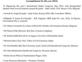 Accomplishment for this year (2014) 
A) Organizing this year’s International Online Longevity Day 2014, with distinguished 
speakers from several countries around the globe – India, Israel, USA, Russia, USA, Belgium. 
• Avinash K. Singh (Founder - India Future Society (IFS), MS, Consultant- MbSci) 
• Siddartha S Verma (Co-Founder – IFS, Engineer- IBM India Pvt. Ltd., M.Sc. In Physics, 
GravitationalWave research) 
• Dr. Didier Coeurnelle (Co-Chair of HEALES- Healthy Life Extension Society, Belgium) 
• Dr.Valerya Pride (Director- Krio Rus, Cryonics Company) 
• Dr. Kalluri Subba Rao (Prof. on Aging, University of Hyderabad, India) 
• Monirul Islam (Assit. Prof., Ethics of Life Extension, India) 
• Dr. Ilia Stambler (Bar Ilan University, Israel, Israeli and International Longevity Alliance) 
• Dr. Daria Khaltourina (Health and Longevity Advocate, Russia) 
• Zoltan Istvan (Write at TranshumanistWager, USA) 
• Linus Petersson (Humanity + Promoter, Sweden) 
 