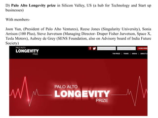 D) Palo Alto Longevity prize in Silicon Valley, US (a hub for Technology and Start up 
businesses) 
With members- 
Joon Yun, (President of Palo Alto Ventures), Reese Jones (Singularity University), Sonia 
Arrison (100 Plus), Steve Jurvetson (Managing Director- Draper Fisher Jurvetson, Space X, 
Tesla Motors), Aubrey de Grey (SENS Foundation, also on Advisory board of India Future 
Society) 
 