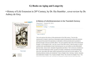 G) Books on Aging and Longevity 
• History of Life Extension in 20th Century, by Dr. Ilia Stambler , cover review by Dr. 
Aubrey de Grey 
 