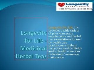Longevity For Life, Inc.
provides a wide variety
of physician grade
supplements and herbal
tea formulations for use
by health care
practitioners in their
respective medical fields
and to health conscious
individuals/consumers
nationwide.
 