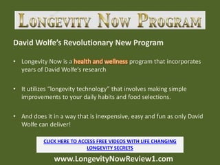 David Wolfe’s Revolutionary New Program

• Longevity Now is a health and wellness program that incorporates
  years of David Wolfe’s research

• It utilizes “longevity technology” that involves making simple
  improvements to your daily habits and food selections.

• And does it in a way that is inexpensive, easy and fun as only David
  Wolfe can deliver!

           CLICK HERE TO ACCESS FREE VIDEOS WITH LIFE CHANGING
                            LONGEVITY SECRETS

               www.LongevityNowReview1.com
 