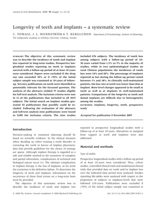 Longevity of teeth and implants – a systematic review
C. TOMASI, J. L. WENNSTRO¨ M & T. BERGLUNDH Department of Periodontology, Institute of Odontology,
The Sahlgrenska Academy at Go¨teborg University, Go¨teborg, Sweden
SUMMARY The objective of this systematic review
was to describe the incidence of tooth and implant
loss reported in long-term studies. Prospective lon-
gitudinal studies reporting on teeth or implants
survival with a follow-up period of at least 10 years
were considered. Papers were excluded if the drop
out rate exceeded 30% or if <70% of the initial
subject sample was examined at 10 years of follow-
up. Seventy publications on teeth were identiﬁed as
potentially relevant for the focussed question. The
analysis of the abstracts yielded 37 studies eligible
for full-text analysis. The inclusion criteria were met
in 11 of the publications that included in all 3015
subjects. The initial search on implant studies gen-
erated 52 publications that possibly could be in-
cluded. Following the evaluation of the abstracts
and full-text analysis nine publications were found
to fulﬁl the inclusion criteria. The nine studies
included 476 subjects. The incidence of tooth loss
among subjects with a follow-up period of 10–
30 years varied from 1.3% to 5% in the majority of
studies, while in two epidemiological studies on
rural Chinese populations the incidences of tooth
loss were 14% and 20%. The percentage of implants
reported as lost during the follow-up period varied
between 1% and 18%. In clinically well-maintained
patients, the loss rate at teeth was lower than that at
implant. Bone level changes appeared to be small at
teeth as well as at implants in well-maintained
patients. Comparisons of the longevity at teeth and
dental implants are difﬁcult due to heterogeneity
among the studies.
KEYWORDS: implants, longevity, teeth, prospective
study
Accepted for publication 4 November 2007
Introduction
Decision-making in treatment planning should be
based on scientiﬁc evidence. In the clinical situation
when deciding on either treating a tooth disorder or
extracting the tooth in favour of implant placement,
data that provide guidelines for the choice of strategy
are sparse. Although implant therapy is regarded as a
safe and reliable method in the treatment of complete
and partial edentulism, complications of technical and
biological nature occur (1). The ultimate complication
in implant therapy is the loss of implants, as for teeth
the extraction is the deﬁnitive failure. To determine the
longevity of teeth and implants, information on the
occurrence of these ﬁnal events on a long-term basis
must be provided.
The objective of this systematic review was to
describe the incidence of tooth and implant loss
reported in prospective longitudinal studies with a
follow-up of at least 10 years. Alterations in marginal
bone support at teeth and implants were also
addressed.
Material and methods
Type of studies
Prospective longitudinal studies with a follow-up period
of at least 10 years were considered. Thus, cohort
studies, controlled clinical trials and randomized clinical
trials that provided data on tooth and ⁄or implant loss
over the indicated time period were analysed. Studies
reporting life-tables were analysed with respect to the
proportion of subjects or implants ⁄ teeth that were
followed ‡10 years. Publications were excluded if
<70% of the initial subject sample was examined at
ª 2008 The Authors. Journal compilation ª 2008 Blackwell Publishing Ltd doi: 10.1111/j.1365-2842.2007.01831.x
Journal of Oral Rehabilitation 2008 35 (Suppl. 1); 23–32
 