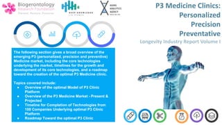 The following section gives a broad overview of the
emerging P3 (personalized, precision and preventive)
Medicine market, including the core technologies
underlying the market, timelines for the growth and
development of its core technologies, and a roadmap
toward the creation of the optimal P3 Medicine clinic.
Topics covered include:
● Overview of the optimal Model of P3 Clinic
Platform
● Overview of the P3 Medicine Market - Present &
Projected
● Timeline for Completion of Technologies from
100 Companies Underlying optimal P3 Clinic
Platform
● Roadmap Toward the optimal P3 Clinic
 