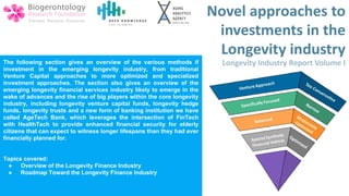 The following section gives an overview of the various methods if
investment in the emerging longevity industry, from traditional
Venture Capital approaches to more optimized and specialized
investment approaches. The section also gives an overview of the
emerging longevity financial services industry likely to emerge in the
wake of advances and the rise of big players within the core longevity
industry, including longevity venture capital funds, longevity hedge
funds, longevity trusts and a new form of banking institution we have
called AgeTech Bank, which leverages the intersection of FinTech
with HealthTech to provide enhanced financial security for elderly
citizens that can expect to witness longer lifespans than they had ever
financially planned for.
Topics covered:
● Overview of the Longevity Finance Industry
● Roadmap Toward the Longevity Finance Industry
 