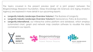The topics covered in the present preview (part of a joint project between the
Biogerontology Research Foundation, Deep Knowledge Life Sciences and Aging Analytics
Agency) are explored in more detail in our upcoming reports:
● Longevity Industry Landscape Overview Volume I: The Business of Longevity
● Longevity Industry Landscape Overview Volume II: Geroscience, Policy & Economics
● Longevity.International, our interactive online platform and database, which employs
automated chart, graph and network map creation software to visualize the data
contained in our reports.
 