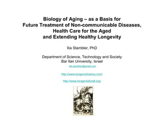 Biology of Aging – as a Basis for 
Future Treatment of Non-communicable Diseases, 
Health Care for the Aged 
and Extending Healthy Longevity 
Ilia Stambler, PhD 
Department of Science, Technology and Society 
Bar Ilan University, Israel 
ilia.stambler@gmail.com 
http://www.longevityhistory.com/ 
http://www.longevityforall.org/ 
 
