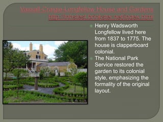    Henry Wadsworth
    Longfellow lived here
    from 1837 to 1775. The
    house is clapperboard
    colonial.
   The National Park
    Service restored the
    garden to its colonial
    style, emphasizing the
    formality of the original
    layout.
 