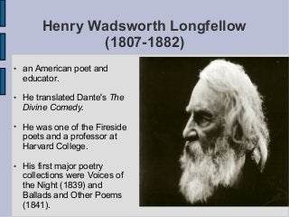 Henry Wadsworth Longfellow
(1807-1882)
● an American poet and
educator.
● He translated Dante's The
Divine Comedy.
● He was one of the Fireside
poets and a professor at
Harvard College.
● His first major poetry
collections were Voices of
the Night (1839) and
Ballads and Other Poems
(1841).
 