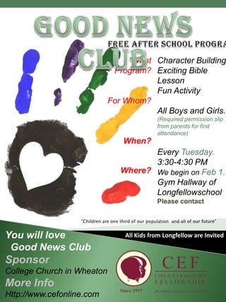 Good News ClubFree After School ProgramYou will love   Good News ClubSponsorCollege Church in WheatonMore InfoHttp://www.cefonline.com“Children are one third of our population  and all of our future”All Kids from Longfellow are Invited
