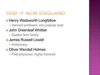  Henry    Wadsworth Longfellow
     Harvard professor, very popular poet
 John    Greenleaf Whittier
     Quaker farm family
 James     Russell Lowell
     Aristocracy
 Oliver   Wendell Holmes
     Poet-physician, highly honored
 
