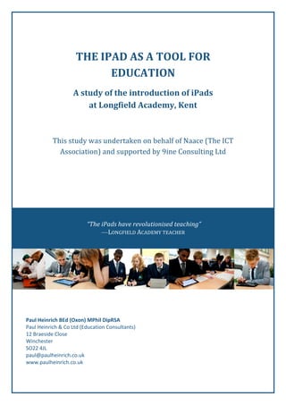THE	
  IPAD	
  AS	
  A	
  TOOL	
  FOR	
  
EDUCATION	
  
A	
  study	
  of	
  the	
  introduction	
  of	
  iPads	
  
at	
  Longfield	
  Academy,	
  Kent	
  

This	
  study	
  was	
  undertaken	
  on	
  behalf	
  of	
  Naace	
  (The	
  ICT	
  
Association)	
  and	
  supported	
  by	
  9ine	
  Consulting	
  Ltd	
  

	
  
	
  
	
  

	
  

	
  
	
  
	
  
	
  
	
  
	
  

	
  	
  

“The	
  iPads	
  have	
  revolutionised	
  teaching”	
  
—LONGFIELD	
  ACADEMY	
  TEACHER	
  

	
  
	
  
	
  
	
  
	
  
	
  

	
  

	
  
Paul	
  Heinrich	
  BEd	
  (Oxon)	
  MPhil	
  DipRSA	
  
Paul	
  Heinrich	
  &	
  Co	
  Ltd	
  (Education	
  Consultants)	
  
12	
  Braeside	
  Close	
  
Winchester	
  
SO22	
  4JL	
  
paul@paulheinrich.co.uk	
  
www.paulheinrich.co.uk	
  	
  

 