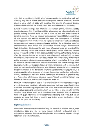  
notes	
   that,	
   as	
   is	
   evident	
   in	
   the	
   UK,	
   school	
   management	
   is	
   reluctant	
   to	
   allow	
   such	
   use!	
  
Curiously	
   only	
   40%	
   of	
   parents	
   see	
   value	
   in	
   ubiquitous	
   Internet	
   access	
   in	
   a	
   modern	
  
school,	
   a	
   view	
   totally	
   at	
   odds	
   with	
   exploiting	
   the	
   benefits	
   of	
   personal	
   devices.	
  
Students,	
  conversely,	
  find	
  the	
  filtering	
  restrictions	
  on	
  school	
  networks	
  frustrating.	
  
Current	
   research	
   findings	
   from	
   Melhuish	
   and	
   Falloon	
   (2010),	
   Gliksman	
   (2011),	
  
Learning	
   Exchange	
   (2011)	
   and	
   Spang	
   (2011)	
   all	
   demonstrate	
   educational	
   value	
   and	
  
positive	
   learning	
   outcomes	
   from	
   the	
   use	
   of	
   iPads,	
   as	
   does	
   this	
   writer’s	
   study	
   at	
  
Longfield	
  Academy.	
  There	
  are	
  however	
  some,	
  such	
  as	
  Traxler	
  (2010),	
  who	
  continue	
  
to	
   urge	
   caution	
   and	
   express	
   reservations	
   about	
   the	
   convergence	
   of	
   multiple	
  
technologies	
  in	
  modern	
  smart	
  devices.	
  He	
  expresses	
  concern	
  that	
  we	
  have	
  yet	
  to	
  see	
  
the	
   emergence	
   of	
   a	
   generic	
   converged	
   device	
   and	
   that,	
   “an	
   architecture	
   based	
   on	
  
dedicated	
   closed	
   boxes	
   means	
   that	
   this	
   situation	
   will	
   not	
   change”.	
   While	
   true	
   of	
  
Apple	
   technology,	
   this	
   ignores	
   the	
   wide	
   range	
   of	
   devices	
   based	
   on	
   variants	
   of	
   the	
  
Android	
  operating	
  system	
  now	
  available.	
  Traxler	
  (2010)	
  further	
  notes	
  that,	
  “devices	
  
owned	
  by	
  students	
  will	
  be,	
  at	
  best,	
  poorly	
  suited	
  for	
  learning,	
  different	
  and	
  changing,	
  
often	
   for	
   reasons	
   that	
   are	
   not	
   technical,	
   not	
   educational,	
   and	
   probably	
   not	
   even	
  
rationale	
  and	
  foreseeable.”	
  This	
  view	
  does,	
  indeed,	
  have	
  some	
  validity	
  at	
  the	
  time	
  of	
  
writing	
  since	
  early	
  adopter	
  schools	
  are	
  adapting	
  what	
  is	
  essentially	
  a	
  device	
  created	
  
for	
   individual	
   personal	
   use	
   into	
   a	
   ubiquitous	
   classroom	
   tool.	
   The	
   technology	
   is	
   still	
  
developing	
  rapidly	
  and	
  this	
  poses	
  its	
  own	
  problems	
  for	
  schools,	
  such	
  as	
  ensuring	
  that	
  
there	
  is	
  a	
  commonality	
  of	
  platform	
  and	
  Apps.	
  However,	
  where	
  the	
  school	
  recognises	
  
the	
   personal	
   nature	
   of	
   the	
   device	
   and	
   adapts	
   its	
   approach	
   and	
   pedagogy	
   to	
   suit,	
   it	
   is	
  
possible,	
  as	
  at	
  Longfield	
  Academy,	
  to	
  integrate	
  iPads	
  as	
  just	
  another	
  tool	
  for	
  learning.	
  
Indeed,	
   Traxler	
   (2010)	
   note	
   that	
   mobile	
   technologies	
   are	
   difficult	
   to	
   ignore	
   as	
   they	
  
are,	
   “woven	
   into	
   all	
   times	
   and	
   places	
   of	
   students’	
   lives”,	
   something	
   that	
   can	
   only	
  
increase	
  as	
  devices	
  become	
  more	
  affordable	
  and	
  powerful.	
  
Melhuish	
  and	
  Falloon	
  (2010)	
  lead	
  us	
  to	
  a	
  consideration	
  of	
  how	
  mobile	
  technologies	
  
are	
  redefining	
  what	
  constitutes	
  a	
  learning	
  space,	
  one	
  that	
  is	
  no	
  longer	
  fixed	
  in	
  time	
  
but	
   based	
   on	
   connecting	
   people	
   with	
   each	
   other	
   and	
   information	
   through	
   virtual	
  
collaborative	
  spaces	
  and	
  communities.	
  Such	
  use	
  is	
  evident	
  at	
  only	
  a	
  low	
  level	
  in	
  the	
  
Longfield	
   study,	
   where	
   much	
   use	
   is	
   classroom	
   based.	
   However,	
   there	
   is	
   evidence	
  
from	
   both	
   pupil	
   interviews	
   and	
   questionnaires	
   indicating	
   that	
   some,	
   but	
   not	
   all	
  
students,	
   are	
   using	
   their	
   iPads	
   in	
   just	
   this	
   way.	
   In	
   this	
   respect	
   the	
   findings	
   reflect	
  
those	
  of	
  the	
  Speak	
  Up	
  2011	
  study.	
  
Exploring	
  the	
  issues	
  
While	
   these	
   recent	
   studies	
   are	
   demonstrating	
   the	
   benefits	
   of	
   personal	
   devices,	
   their	
  
introduction	
   does	
   give	
   rise	
   to	
   many	
   issues:	
   technical,	
   pedagogical	
   and	
   in	
  
management.	
   However,	
  lessons	
   are	
   being	
   learned	
   from	
   the	
   early	
   adopters,	
   though	
  
not	
  always	
  by	
  the	
  manufacturers.	
  

	
  

PAGE	
  8	
  

	
  

 