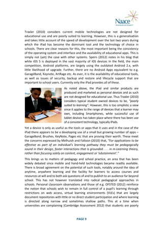  
Traxler	
   (2010)	
   considers	
   current	
   mobile	
   technologies	
   are	
   not	
   designed	
   for	
  
educational	
  use	
  and	
  are	
  poorly	
  suited	
  to	
  learning.	
  However,	
  this	
  is	
  a	
  generalisation	
  
and	
  takes	
  little	
  account	
  of	
  the	
  speed	
  of	
  development	
  over	
  the	
  last	
  two	
  years	
  during	
  
which	
   the	
   iPad	
   has	
   become	
   the	
   dominant	
   tool	
   and	
   the	
   technology	
   of	
   choice	
   in	
  
schools.	
  There	
  are	
  clear	
  reasons	
  for	
  this,	
  the	
  most	
  important	
  being	
  the	
  consistency	
  
of	
  the	
  operating	
  system	
  and	
  interface	
  and	
  the	
  availability	
  of	
  educational	
  apps.	
  This	
  is	
  
simply	
   not	
   (yet)	
   the	
   case	
   with	
   other	
   systems.	
   Speirs	
   (2012)	
   notes	
   in	
   his	
   blog	
   that	
  
while	
   iOS	
   5	
   is	
   deployed	
   in	
   the	
   vast	
   majority	
   of	
   iOS	
   devices	
   in	
   the	
   field,	
   the	
   main	
  
competition,	
   Android	
   platforms,	
   are	
   largely	
   using	
   the	
   outdated	
   Android	
   2.x,	
   with	
  
little	
   likelihood	
   of	
   upgrade.	
   Further,	
   there	
   are	
   no	
   Android	
   Apps	
   equivalent	
   to	
   e.g.	
  
GarageBand,	
  Keynote,	
  ArtRage	
  etc.	
  As	
  ever,	
  it	
  is	
  the	
  availability	
  of	
   educational	
  tools,	
  
as	
   well	
   as	
   issues	
   of	
   security,	
   backup	
   and	
   restore	
   and	
   lifecycle	
   support	
   that	
   are	
  
important	
  to	
  school	
  users.	
  Currently	
  only	
  the	
  iPad	
  provides	
  all	
  of	
  these.	
  
As	
   noted	
   above,	
   the	
   iPad	
   and	
   similar	
   products	
   are	
  
produced	
  and	
  marketed	
  as	
  personal	
  devices	
  and	
  as	
  such	
  
are	
  not	
  designed	
  for	
  educational	
  use.	
  Thus	
  Traxler	
  (2010)	
  
considers	
   typical	
   student	
   owned	
   devices	
   to	
   be,	
   “poorly	
  
suited	
  to	
  learning”.	
  However,	
  this	
  is	
  too	
  simplistic	
  a	
  view	
  
since	
  it	
  applies	
  to	
  the	
  range	
  of	
  devices	
  that	
  a	
  learner	
  may	
  
own,	
   including	
   Smartphones,	
   while	
   successful	
   use	
   of	
  
tablet	
  devices	
  has	
  taken	
  place	
  where	
  there	
  has	
  been	
  use	
  
of	
  a	
  consistent	
  technology,	
  typically	
  iPads.	
  
Yet	
  a	
  device	
  is	
  only	
  as	
  useful	
  as	
  the	
  tools	
  or	
  apps	
  that	
  it	
  uses	
  and	
  in	
  the	
  case	
  of	
  the	
  
iPad	
  there	
  appears	
  to	
  be	
  a	
  developing	
  use	
  of	
  a	
  small	
  but	
  growing	
  number	
  of	
  apps	
  –	
  
GarageBand,	
  Brushes,	
  KeyNote,	
  Pages	
  etc	
  that	
  are	
  proving	
  their	
  worth.	
  These	
  meet	
  
the	
   concerns	
   expressed	
   by	
   Melhuish	
   and	
   Falloon	
   (2010)	
   that,	
   “For	
   applications	
   to	
   be	
  
effective	
   as	
   part	
   of	
   an	
   individual’s	
   learning	
   pathway	
   they	
   must	
   be	
   pedagogically	
  
sound	
  in	
  their	
  design,	
  foster	
  interactions	
  that	
  is	
  grounded	
  .	
  .	
  .	
  in	
  m-­‐Learning	
  theory,	
  
rather	
  than	
  focusing	
  solely	
  on	
  content,	
  engagement	
  or	
  ‘edutainment’.”	
  
This	
   brings	
   us	
   to	
   matters	
   of	
   pedagogy	
   and	
   school	
   practice,	
   an	
   area	
   that	
   has	
   been	
  
widely	
   debated	
   since	
   mobile	
   and	
   hand-­‐held	
   technologies	
   became	
   readily	
   available.	
  
There	
  is	
  broad	
  agreement	
  on	
  the	
  potential	
  of	
  such	
  tools,	
  notably	
  around	
  the	
  idea	
  of	
  
anytime,	
   anywhere	
   learning	
   and	
   the	
   facility	
   for	
   learners	
   to	
   access	
   courses	
   and	
  
resources	
  at	
  will	
  and	
  to	
  both	
  ask	
  questions	
  of	
  and	
  to	
  publish	
  to	
  an	
  audience	
  far	
  beyond	
  
school.	
   This	
   has	
   not	
   however	
   translated	
   into	
   radical	
   pedagogical	
   approaches	
   in	
  
schools.	
   Personal	
   classroom	
   observations	
   and	
   those	
   of	
   e.g.	
   OFSTED	
   (2012)	
   reinforce	
  
the	
   notion	
   that	
   schools	
   wish	
   to	
   remain	
   in	
   full	
   control	
   of	
   a	
   pupil’s	
   learning	
   through	
  
restrictions	
   on	
   web	
   access,	
   virtual	
   learning	
   environments	
   (VLEs)	
   that	
   are	
   largely	
  
document	
  repositories	
  with	
  little	
  or	
  no	
  direct	
  student	
  participation	
  and	
  where	
  learning	
  
is	
   directed	
   along	
   narrow	
   and	
   sometimes	
   shallow	
   paths.	
   This	
   at	
   a	
   time	
   when	
  
universities	
   are	
   complaining	
   (Cambridge	
   Assessment	
   2012)	
   that	
   students	
   are	
   poorly	
  

	
  

PAGE	
  9	
  

	
  

 