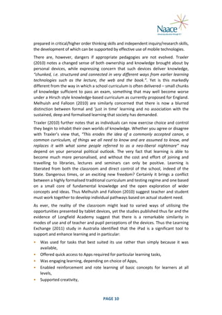  
prepared	
  in	
  critical/higher	
  order	
  thinking	
  skills	
  and	
  independent	
  inquiry/research	
  skills,	
  
the	
  development	
  of	
  which	
  can	
  be	
  supported	
  by	
  effective	
  use	
  of	
  mobile	
  technologies.	
  
There	
   are,	
   however,	
   dangers	
   if	
   appropriate	
   pedagogies	
   are	
   not	
   evolved.	
   Traxler	
  
(2010)	
  notes	
  a	
  changed	
  sense	
  of	
  both	
  ownership	
  and	
  knowledge	
  brought	
  about	
  by	
  
personal	
   devices,	
   while	
   expressing	
   concern	
   that	
   such	
   devices	
   deliver	
   knowledge,	
  
“chunked,	
  i.e.	
  structured	
  and	
  connected	
  in	
  very	
  different	
  ways	
  from	
  earlier	
  learning	
  
technologies	
   such	
   as	
   the	
   lecture,	
   the	
   web	
   and	
   the	
   book.”.	
   Yet	
   is	
   this	
   markedly	
  
different	
  from	
  the	
  way	
  in	
  which	
  a	
  school	
  curriculum	
  is	
  often	
  delivered	
  –	
  small	
  chunks	
  
of	
   knowledge	
   sufficient	
   to	
   pass	
   an	
   exam,	
   something	
   that	
   may	
   well	
   become	
   worse	
  
under	
   a	
   Hirsch	
   style	
   knowledge-­‐based	
   curriculum	
   as	
   currently	
   proposed	
   for	
   England.	
  
Melhuish	
   and	
   Falloon	
   (2010)	
   are	
   similarly	
   concerned	
   that	
   there	
   is	
   now	
   a	
   blurred	
  
distinction	
   between	
   formal	
   and	
   ‘just	
   in	
   time’	
   learning	
   and	
   no	
   association	
   with	
   the	
  
sustained,	
  deep	
  and	
  formalised	
  learning	
  that	
  society	
  has	
  demanded.	
  
Traxler	
  (2010)	
  further	
  notes	
  that	
  as	
  individuals	
  can	
  now	
  exercise	
  choice	
  and	
  control	
  
they	
  begin	
  to	
  inhabit	
  their	
  own	
  worlds	
  of	
  knowledge.	
  Whether	
  you	
  agree	
  or	
  disagree	
  
with	
   Traxler’s	
   view	
   that,	
   “This	
   erodes	
   the	
   idea	
   of	
   a	
   commonly	
   accepted	
   canon,	
   a	
  
common	
   curriculum,	
   of	
   things	
   we	
   all	
   need	
   to	
   know	
   and	
   are	
   assumed	
   to	
   know,	
   and	
  
replaces	
   it	
   with	
   what	
   some	
   people	
   referred	
   to	
   as	
   a	
   neo-­‐liberal	
   nightmare”	
   may	
  
depend	
   on	
   your	
   personal	
   political	
   outlook.	
   The	
   very	
   fact	
   that	
   learning	
   is	
   able	
   to	
  
become	
   much	
   more	
   personalised,	
   and	
   without	
   the	
   cost	
   and	
   effort	
   of	
   joining	
   and	
  
travelling	
   to	
   libraries,	
   lectures	
   and	
   seminars	
   can	
   only	
   be	
   positive.	
   Learning	
   is	
  
liberated	
   from	
   both	
   the	
   classroom	
   and	
   direct	
   control	
   of	
   the	
   school,	
   indeed	
   of	
   the	
  
State.	
   Dangerous	
   times,	
   or	
   an	
   exciting	
   new	
   freedom?	
   Certainly	
   it	
   brings	
   a	
   conflict	
  
between	
  a	
  highly	
  formalised	
  traditional	
  curriculum	
  and	
  testing	
  regime	
  and	
  one	
  based	
  
on	
   a	
   small	
   core	
   of	
   fundamental	
   knowledge	
   and	
   the	
   open	
   exploration	
   of	
   wider	
  
concepts	
  and	
  ideas.	
  Thus	
  Melhuish	
  and	
  Falloon	
  (2010)	
  suggest	
  teacher	
  and	
  student	
  
must	
  work	
  together	
  to	
  develop	
  individual	
  pathways	
  based	
  on	
  actual	
  student	
  need.	
  
As	
   ever,	
   the	
   reality	
   of	
   the	
   classroom	
   might	
   lead	
   to	
   varied	
   ways	
   of	
   utilising	
   the	
  
opportunities	
  presented	
  by	
  tablet	
  devices,	
  yet	
  the	
  studies	
  published	
  thus	
  far	
  and	
  the	
  
evidence	
   of	
   Longfield	
   Academy	
   suggest	
   that	
   there	
   is	
   a	
   remarkable	
   similarity	
   in	
  
modes	
  of	
  use	
  and	
  of	
  teacher	
  and	
  pupil	
  perceptions	
  of	
  the	
  devices.	
  Thus	
  the	
  Learning	
  
Exchange	
   (2011)	
   study	
   in	
   Australia	
   identified	
   that	
   the	
   iPad	
   is	
   a	
   significant	
   tool	
   to	
  
support	
  and	
  enhance	
  learning	
  and	
  in	
  particular:	
  
•
•
•
•
•

	
  

Was	
   used	
   for	
   tasks	
   that	
   best	
   suited	
   its	
   use	
   rather	
   than	
   simply	
   because	
   it	
   was	
  
available,	
  
Offered	
  quick	
  access	
  to	
  Apps	
  required	
  for	
  particular	
  learning	
  tasks,	
  
Was	
  engaging	
  learning,	
  depending	
  on	
  choice	
  of	
  Apps,	
  
Enabled	
   reinforcement	
   and	
   rote	
   learning	
   of	
   basic	
   concepts	
   for	
   learners	
   at	
   all	
  
levels,	
  
Supported	
  creativity,	
  

PAGE	
  10	
  

	
  

 