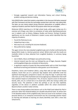  
•

Strongly	
   supported	
   research	
   and	
   information	
   fluency	
   and	
   critical	
   thinking,	
  
problem	
  solving	
  and	
  decision	
  making.	
  

	
  

Vrtis	
  (2010)	
  further	
  noted	
  that	
  students	
  using	
  tablets	
  in	
  the	
  classroom	
  felt	
  better	
  prepared	
  
with	
  their	
  homework	
  and	
  that	
  the	
  technology	
  assisted	
  them	
  with	
  their	
  note	
  taking	
  skills.	
  
The	
   latter	
   use	
   was	
   clearly	
   evident	
   during	
   classroom	
   observations	
   at	
   Longfield,	
   where	
   a	
  
majority	
  of	
  students	
  used	
  their	
  iPad	
  for	
  this	
  purpose	
  rather	
  than	
  pen	
  and	
  paper.	
  
Glicksman	
   (2011)	
   reporting	
   on	
   a	
   US	
   high	
   school	
   study,	
   while	
   again	
   noting	
   use	
   of	
   a	
  
common	
  set	
  of	
  Apps,	
  also	
  refers	
  to	
  annotation	
  of	
  notes	
  while	
  identifying	
  particular	
  
use	
   in	
   subjects	
   such	
   as	
   History,	
   Religious	
   Studies	
   and	
   Science.	
   Perhaps	
   of	
   greater	
  
significance	
   are	
   the	
   results	
   of	
   Glickman’s	
   student	
   survey	
   which	
   identified	
   that	
   the	
  
majority	
  of	
  students:	
  
•
•
•
•

Found	
  the	
  iPad	
  easy	
  to	
  use,	
  
Helped	
  learning	
  in	
  class,	
  
Was	
  easy	
  to	
  use,	
  including	
  the	
  onscreen	
  keyboard,	
  
Was	
  preferred	
  to	
  a	
  laptop.	
  

	
  

This	
   again	
   mirrors	
   the	
   more	
   detailed	
   Longfield	
   study	
   and	
   is	
   further	
   confirmed	
   by	
   the	
  
Spang	
  (2011)	
  study	
  in	
  a	
  German	
  grammar	
  school.	
  Whilst	
  small	
  scale	
  the	
  results	
  are	
  
markedly	
   similar	
   to	
   those	
   obtained	
   from	
   Longfield	
   Academy.	
   In	
   summary	
   Spang	
  
found	
  that:	
  
•
•
•

Use	
  in	
  Maths,	
  Music	
  and	
  Religion	
  was	
  particularly	
  strong,	
  
Internet	
  research	
  was	
  the	
  main	
  use	
  followed	
  by	
  use	
  of	
  Pages,	
  Keynote,	
  Popplet	
  
and	
  GarageBand	
  Apps	
  plus	
  annotation	
  of	
  documents,	
  
A	
  significant	
  majority	
  of	
  pupils	
  felt	
  they	
  worked	
  better	
  with	
  an	
  iPad,	
  found	
  Apps	
  
beneficial	
  to	
  learning	
  and	
  wanted	
  to	
  make	
  greater	
  use	
  of	
  the	
  devices.	
  

	
  

Elsewhere,	
   Garcia	
   and	
   Freedman	
   (2011),	
   using	
   iPads	
   with	
   US	
   high	
   school	
   History	
  
students,	
   found	
   that	
   use	
   of	
   a	
   particular	
   App	
   (Explore	
   9/11)	
   identified	
   small	
   but	
  
significant	
   learning	
   gains	
   compared	
   to	
   classes	
   not	
   using	
   the	
   App.	
   In	
   particular	
   they	
  
note	
  that	
  use	
  of	
  the	
  iPads	
  facilitated	
  and	
  encouraged	
  group	
  collaboration	
  that	
  itself	
  
had	
  a	
  positive	
  impact	
  on	
  achievement.	
  This,	
  of	
  course,	
  requires	
  access	
  to	
  discussion	
  
boards,	
  wikis,	
  etc	
  on	
  a	
  school	
  VLE	
  or	
  via	
  cloud	
  tools,	
  while	
  also	
  raising	
  e-­‐safety	
  and	
  
security	
   issues.	
   The	
   potential	
   is	
   there	
   but	
   perhaps	
   as	
   yet	
   not	
   fully	
   exploited,	
  
regardless	
   of	
   the	
   device	
   or	
   platform	
   available	
   within	
   the	
   school	
   environment.	
  
Beyond	
  school	
  is	
  another	
  matter	
  entirely.	
  
There	
  is	
  now	
  strong	
  evidence	
  that	
  devices	
  such	
  as	
  the	
  iPad2	
  (and	
  indeed	
  the	
  iPad	
  in	
  
particular	
  rather	
  than	
  Android	
  tablets)	
  are	
  valuable	
  educational	
  tools.	
  As	
  will	
  be	
  seen	
  
in	
  the	
  detailed	
  analysis	
  of	
  the	
  Longfield	
  study,	
  there	
  are	
  issues	
  to	
  be	
  resolved	
  in	
  using	
  
personal	
   devices	
   in	
   an	
   enterprise	
   environment	
   but	
   the	
   increasingly	
   positive	
   impact	
  
on	
   learning	
   and	
   attitudes	
   to	
   learning	
   are	
   clearly	
   identified,	
   even	
   after	
   a	
   mere	
   two	
  
school	
  terms.	
  
	
  

PAGE	
  11	
  

	
  

 