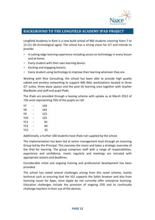  
BACKGROUND	
  TO	
  THE	
  LONGFIELD	
  ACADEMY	
  IPAD	
  PROJECT	
  
Longfield	
  Academy	
  in	
  Kent	
  is	
  a	
  new	
  build	
  school	
  of	
  960	
  students	
  covering	
  Years	
  7	
  to	
  
13	
  (11-­‐18	
  chronological	
  ages).	
  The	
  school	
  has	
  a	
  strong	
  vision	
  for	
  ICT	
  and	
  intends	
  to	
  
provide:	
  
•
•
•
•

A	
  cutting	
  edge	
  learning	
  experience	
  including	
  access	
  to	
  technology	
  in	
  every	
  lesson	
  
and	
  at	
  home.	
  
Every	
  student	
  with	
  their	
  own	
  learning	
  device.	
  
Exciting	
  and	
  engaging	
  lessons.	
  
Every	
  student	
  using	
  technology	
  to	
  improve	
  their	
  learning	
  wherever	
  they	
  are.	
  

	
  

Working	
   with	
   9ine	
   Consulting,	
   the	
   school	
   has	
   been	
   able	
   to	
   provide	
   high	
   quality	
  
cabled	
   and	
   wireless	
   networking	
   to	
   support	
   400	
   iMac	
   workstations	
   located	
   in	
   three	
  
ICT	
   suites,	
   three	
   plaza	
   spaces	
   and	
   the	
   post-­‐16	
   learning	
   area	
   together	
   with	
   teacher	
  
MacBooks	
  and	
  staff	
  and	
  pupil	
  iPads.	
  
The	
  iPads	
  are	
  provided	
  through	
  a	
  leasing	
  scheme	
  with	
  uptake	
  as	
  at	
  March	
  2012	
  of	
  
726	
  units	
  representing	
  76%	
  of	
  the	
  pupils	
  on	
  roll:	
  
Y7	
  
Y8	
  
Y9	
  
Y10	
  
Y11	
  
Y12	
  
Y13	
  

-­‐	
  
-­‐	
  
-­‐	
  
-­‐	
  
-­‐	
  
-­‐	
  
-­‐	
  

159	
  
145	
  
123	
  
125	
  
	
  	
  	
  81	
  
	
  	
  	
  60	
  
	
  	
  	
  33	
  

	
  

Additionally,	
  a	
  further	
  100	
  students	
  have	
  iPads	
  not	
  supplied	
  by	
  the	
  school.	
  
The	
  implementation	
  has	
  been	
  led	
  at	
  senior	
  management	
  level	
  through	
  an	
  iLearning	
  
Group	
  led	
  by	
  the	
  Principal.	
  This	
  oversees	
  the	
  vision	
  and	
  takes	
  a	
  strategic	
  overview	
  of	
  
the	
   iPad	
   for	
   learning.	
   The	
   group	
   comprises	
   staff	
   with	
   a	
   range	
   of	
   responsibilities,	
  
experience	
   and	
   confidence,	
   meets	
   regularly	
   and	
   meetings	
   are	
   minuted	
   with	
  
appropriate	
  actions	
  and	
  deadlines.	
  
Considerable	
   initial	
   and	
   ongoing	
   training	
   and	
   professional	
   development	
   has	
   been	
  
provided.	
  
The	
   school	
   has	
   noted	
   several	
   challenges	
   arising	
   from	
   this	
   novel	
   scheme,	
   mainly	
  
technical	
   such	
   as	
   ensuring	
   that	
   the	
   VLE	
   supports	
   the	
   Safari	
   browser	
   and	
   also	
   from	
  
licensing	
   issues	
   for	
   Apps,	
   since	
   Apple	
   do	
   not	
   currently	
   offer	
   enterprise	
   licensing.	
  
Education	
   challenges	
   include	
   the	
   provision	
   of	
   ongoing	
   CPD	
   and	
   to	
   continually	
  
challenge	
  teachers	
  in	
  their	
  use	
  of	
  the	
  devices.	
  

	
  

PAGE	
  12	
  

	
  

 
