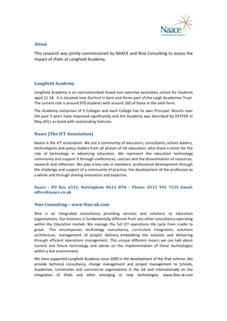  
About	
  
This	
  research	
  was	
  jointly	
  commissioned	
  by	
  NAACE	
  and	
  9ine	
  Consulting	
  to	
  assess	
  the	
  
impact	
   of	
   iPads	
   at	
   Longfield	
   Academy.	
  
	
  
Longfield	
  Academy	
  
Longfield	
  Academy	
  is	
  an	
  oversubscribed	
  mixed	
  non	
  selective	
  secondary	
  school	
  for	
  students	
  
aged	
   11-­‐18.	
  	
   It	
   is	
   situated	
   near	
   Darford	
   in	
   Kent	
   and	
   forms	
   part	
   of	
   the	
   Leigh	
   Academies	
   Trust.	
  
The	
  current	
  role	
  is	
  around	
  970	
  students	
  with	
  around	
  160	
  of	
  these	
  in	
  the	
  sixth	
  form.	
  	
  
The	
   Academy	
   comprises	
   of	
   3	
   Colleges	
   and	
   each	
   College	
   has	
   its	
   own	
   Principal.	
   Results	
   over	
  
the	
  past	
  3	
  years	
  have	
  improved	
  significantly	
  and	
  the	
  Academy	
  was	
  described	
  by	
  OFSTED	
  in	
  
May	
  2011	
  as	
  Good	
  with	
  outstanding	
  features.	
  

Naace	
  (The	
  ICT	
  Association)	
  
Naace	
  is	
  the	
  ICT	
  association.	
  We	
  are	
  a	
  community	
  of	
  educators,	
  consultants,	
  school	
  leaders,	
  
technologists	
  and	
  policy	
  makers	
  from	
  all	
  phases	
  of	
  UK	
  education,	
  who	
  share	
  a	
  vision	
  for	
  the	
  
role	
   of	
   technology	
   in	
   advancing	
   education.	
   We	
   represent	
   the	
   education	
   technology	
  
community	
  and	
  support	
  it	
  through	
  conferences,	
  courses	
  and	
  the	
  dissemination	
  of	
  resources,	
  
research	
  and	
  reflection.	
  We	
  play	
  a	
  key	
  role	
  in	
  members’	
  professional	
  development	
  through	
  
the	
  challenge	
  and	
  support	
  of	
  a	
  community	
  of	
  practice,	
  the	
  development	
  of	
  the	
  profession	
  as	
  
a	
  whole	
  and	
  through	
  sharing	
  innovation	
  and	
  expertise.	
  
Naace	
   -­‐	
   PO	
   Box	
   6511,	
   Nottingham	
   NG11	
   8TN	
   -­‐	
   Phone:	
   0115	
   945	
   7235	
   Email:	
  
office@naace.co.uk	
  

9ine	
  Consulting	
  –	
  www.9ine.uk.com	
  
9ine	
   is	
   an	
   integrated	
   consultancy	
   providing	
   services	
   and	
   solutions	
   to	
   education	
  
organisations.	
  Our	
  business	
  is	
  fundamentally	
  different	
  from	
  any	
  other	
  consultancy	
  operating	
  
within	
   the	
   Education	
   market.	
   We	
   manage	
   the	
   full	
   ICT	
   operations	
   life	
   cycle	
   from	
   cradle	
   to	
  
grave.	
  	
   This	
   encompasses	
   technology	
   consultancy,	
   curriculum	
   integration,	
   solutions	
  
architecture,	
   management	
   of	
   project	
   delivery,	
  embedding	
   the	
   solution	
   and	
   delivering	
  
through	
   efficient	
   operations	
   management.	
   This	
   unique	
   different	
   means	
   we	
   can	
   talk	
   about	
  
current	
   and	
   future	
   technology	
   and	
   advise	
   on	
   the	
   implementation	
   of	
   those	
   technologies	
  
within	
  a	
  live	
  environment.	
  
We	
  have	
  supported	
  Longfield	
  Academy	
  since	
  2009	
  in	
  the	
  development	
  of	
  the	
  iPad	
  scheme.	
  We	
  
provide	
   technical	
   consultancy,	
   change	
   management	
   and	
   project	
   management	
   to	
   Schools,	
  
Academies,	
   Universities	
   and	
   commercial	
   organisations	
   in	
   the	
   UK	
   and	
   internationally	
   on	
   the	
  
integration	
   of	
   iPads	
   and	
   other	
   emerging	
   or	
   new	
   technologies.	
   www.9ine.uk.com	
  	
  
	
  	
  
	
  

	
  

 