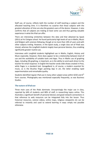  
	
  
Staff	
   use,	
   of	
   course,	
   reflects	
   both	
   the	
   number	
   of	
   staff	
   teaching	
   a	
   subject	
   and	
   the	
  
allocated	
   teaching	
   time.	
   It	
   is	
   therefore	
   no	
   surprise	
   that	
   those	
   subjects	
   with	
   the	
  
greatest	
  allocation	
   of	
   time	
   are	
   also	
   the	
   greatest	
  users	
   of	
   the	
   device.	
   However,	
   it	
   also	
  
confirms	
   that	
   all	
   subjects	
   are	
   making	
   at	
   least	
   some	
   use	
   and	
   thus	
   gaining	
   valuable	
  
experience	
  in	
  what	
  the	
  iPad	
  can	
  offer.	
  
There	
   are	
   interesting	
   similarities	
   between	
   this	
   data	
   and	
   that	
   obtained	
   by	
   Spack	
  
(2011)	
  at	
  his	
  Cologne	
  school.	
  He	
  found	
  particularly	
  high	
  levels	
  of	
  use	
  in	
  Maths,	
  Music	
  
and	
  Religion	
  with	
  sciences	
   following,	
   though	
  at	
   no	
   more	
   than	
  14%	
  of	
   users	
   and	
  with	
  
other	
   subjects	
   trailing.	
   However,	
   in	
   the	
   Spack	
   study,	
   a	
   single	
   class	
   set	
   of	
   iPads	
   was	
  
shared,	
  whereas	
  the	
  Longfield	
  students	
  largely	
  have	
  personal	
  devices,	
  thus	
  enabling	
  
significantly	
  greater	
  routine	
  use.	
  
Interviews	
   with	
   Longfield	
   students	
   highlighted	
   use	
   in	
   Maths,	
   English,	
   History	
   and	
  
Music	
  especially.	
  However,	
  there	
  does	
  appear	
  to	
  be	
  a	
  relationship	
  between	
  level	
  of	
  
use	
   and	
   the	
   availability	
   of	
   suitable	
   tools	
   and	
   Apps.	
   Thus	
   in	
   Maths	
   use	
   of	
   graphing	
  
Apps,	
   including	
   3D	
   graphing,	
   is	
   important,	
   as	
   is	
   the	
   ability	
   to	
   send	
   work	
   direct	
   to	
   the	
  
teacher	
  for	
  email	
  response.	
  In	
  English	
  the	
  teacher	
  sends	
  slide	
  shows	
  created	
  in	
  Prezi,	
  
while	
   Pages	
   is	
   a	
   standard	
   tool.	
   GarageBand	
   is,	
   of	
   course,	
   a	
   modern	
   essential	
   for	
  
music,	
   as	
   is	
   the	
   Brushes	
   finger	
   painting	
   App	
   in	
   art,	
   the	
   latter	
   enabling	
   rapid	
  
experimentation	
  and	
  remarkable	
  quality.	
  
Students	
   identified	
   regular	
   iPad	
   use	
   in	
   many	
   other	
   subject	
   areas	
   within	
   GCSE	
   and	
   6th	
  
form	
   courses.	
   Photography	
   was	
   mentioned	
   especially	
   frequently,	
   as	
   was	
   Business	
  
Studies.	
  
The	
  nature	
  of	
  iPad	
  use	
  
Three	
   main	
   uses	
   of	
   the	
   iPads	
   dominate.	
   Unsurprisingly	
   the	
   major	
   use	
   in	
   class,	
  
reported	
   by	
   64%	
   of	
   students	
   and	
   80%	
   of	
   staff,	
   is	
   researching	
   topics	
   online.	
   This	
  
illustrates	
  a	
  significant	
  benefit	
  of	
  personal	
  devices	
  and	
  good	
  network	
  connections	
  in	
  
that	
   reference	
   to	
   web	
   resources	
   can	
   be	
   integrated	
   fully	
   into	
   the	
   lesson.	
   Thus	
  
historical	
   resources,	
   science	
   videos,	
   online	
   maps,	
   religious	
   viewpoints	
   etc	
   can	
   be	
  
referred	
   to	
   instantly	
   and	
   used	
   to	
   extend	
   learning	
   in	
   ways	
   simply	
   not	
   possible	
  
otherwise.	
  

	
  

PAGE	
  18	
  

	
  

 