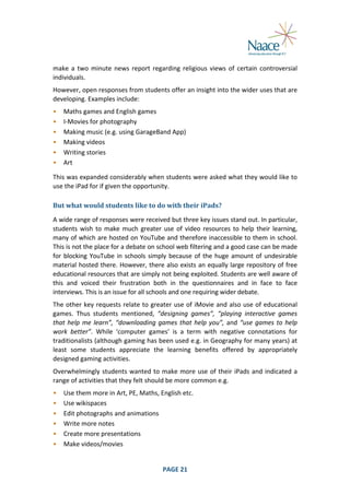  
make	
   a	
   two	
   minute	
   news	
   report	
   regarding	
   religious	
   views	
   of	
   certain	
   controversial	
  
individuals.	
  
However,	
  open	
  responses	
  from	
  students	
  offer	
  an	
  insight	
  into	
  the	
  wider	
  uses	
  that	
  are	
  
developing.	
  Examples	
  include:	
  
•
•
•
•
•
•

Maths	
  games	
  and	
  English	
  games	
  
I-­‐Movies	
  for	
  photography	
  
Making	
  music	
  (e.g.	
  using	
  GarageBand	
  App)	
  
Making	
  videos	
  
Writing	
  stories	
  
Art	
  

	
  

This	
  was	
  expanded	
  considerably	
  when	
  students	
  were	
  asked	
  what	
  they	
  would	
  like	
  to	
  
use	
  the	
  iPad	
  for	
  if	
  given	
  the	
  opportunity.	
  
But	
  what	
  would	
  students	
  like	
  to	
  do	
  with	
  their	
  iPads?	
  
A	
   wide	
   range	
   of	
   responses	
   were	
   received	
   but	
   three	
   key	
   issues	
   stand	
   out.	
   In	
   particular,	
  
students	
   wish	
   to	
   make	
   much	
   greater	
   use	
   of	
   video	
   resources	
   to	
   help	
   their	
   learning,	
  
many	
  of	
  which	
  are	
  hosted	
  on	
  YouTube	
  and	
  therefore	
  inaccessible	
  to	
  them	
  in	
  school.	
  
This	
  is	
  not	
  the	
  place	
  for	
  a	
  debate	
  on	
  school	
  web	
  filtering	
  and	
  a	
  good	
  case	
  can	
  be	
  made	
  
for	
   blocking	
   YouTube	
   in	
   schools	
   simply	
   because	
   of	
   the	
   huge	
   amount	
   of	
   undesirable	
  
material	
   hosted	
  there.	
  However,	
  there	
   also	
  exists	
  an	
   equally	
   large	
  repository	
  of	
   free	
  
educational	
  resources	
   that	
   are	
   simply	
   not	
   being	
   exploited.	
  Students	
   are	
   well	
   aware	
   of	
  
this	
   and	
   voiced	
   their	
   frustration	
   both	
   in	
   the	
   questionnaires	
   and	
   in	
   face	
   to	
   face	
  
interviews.	
  This	
  is	
  an	
  issue	
  for	
  all	
  schools	
  and	
  one	
  requiring	
  wider	
  debate.	
  
The	
  other	
  key	
  requests	
  relate	
  to	
  greater	
  use	
  of	
  iMovie	
  and	
  also	
  use	
  of	
  educational	
  
games.	
   Thus	
   students	
   mentioned,	
   “designing	
   games”,	
   “playing	
   interactive	
   games	
  
that	
   help	
   me	
   learn”,	
   “downloading	
   games	
   that	
   help	
   you”,	
   and	
   “use	
   games	
   to	
   help	
  
work	
   better”.	
   While	
   ‘computer	
   games’	
   is	
   a	
   term	
   with	
   negative	
   connotations	
   for	
  
traditionalists	
  (although	
  gaming	
  has	
  been	
  used	
  e.g.	
  in	
  Geography	
  for	
  many	
  years)	
  at	
  
least	
   some	
   students	
   appreciate	
   the	
   learning	
   benefits	
   offered	
   by	
   appropriately	
  
designed	
  gaming	
  activities.	
  
Overwhelmingly	
   students	
   wanted	
   to	
   make	
   more	
   use	
   of	
   their	
   iPads	
   and	
   indicated	
   a	
  
range	
  of	
  activities	
  that	
  they	
  felt	
  should	
  be	
  more	
  common	
  e.g.	
  
•
•
•
•
•
•
	
  

Use	
  them	
  more	
  in	
  Art,	
  PE,	
  Maths,	
  English	
  etc.	
  
Use	
  wikispaces	
  
Edit	
  photographs	
  and	
  animations	
  
Write	
  more	
  notes	
  
Create	
  more	
  presentations	
  
Make	
  videos/movies	
  
PAGE	
  21	
  

	
  

 