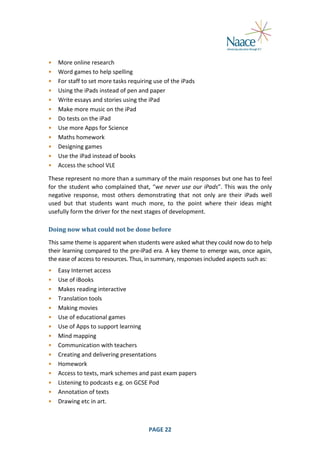  
•
•
•
•
•
•
•
•
•
•
•
•

More	
  online	
  research	
  
Word	
  games	
  to	
  help	
  spelling	
  
For	
  staff	
  to	
  set	
  more	
  tasks	
  requiring	
  use	
  of	
  the	
  iPads	
  
Using	
  the	
  iPads	
  instead	
  of	
  pen	
  and	
  paper	
  
Write	
  essays	
  and	
  stories	
  using	
  the	
  iPad	
  
Make	
  more	
  music	
  on	
  the	
  iPad	
  
Do	
  tests	
  on	
  the	
  iPad	
  
Use	
  more	
  Apps	
  for	
  Science	
  
Maths	
  homework	
  
Designing	
  games	
  
Use	
  the	
  iPad	
  instead	
  of	
  books	
  
Access	
  the	
  school	
  VLE	
  

	
  

These	
  represent	
   no	
   more	
   than	
   a	
   summary	
  of	
  the	
   main	
   responses	
   but	
   one	
   has	
   to	
   feel	
  
for	
   the	
   student	
   who	
   complained	
   that,	
   “we	
   never	
   use	
   our	
   iPads”.	
   This	
   was	
   the	
   only	
  
negative	
   response,	
   most	
   others	
   demonstrating	
   that	
   not	
   only	
   are	
   their	
   iPads	
   well	
  
used	
   but	
   that	
   students	
   want	
   much	
   more,	
   to	
   the	
   point	
   where	
   their	
   ideas	
   might	
  
usefully	
  form	
  the	
  driver	
  for	
  the	
  next	
  stages	
  of	
  development.	
  
Doing	
  now	
  what	
  could	
  not	
  be	
  done	
  before	
  
This	
  same	
  theme	
  is	
  apparent	
  when	
  students	
  were	
  asked	
  what	
  they	
  could	
  now	
  do	
  to	
  help	
  
their	
  learning	
  compared	
  to	
  the	
  pre-­‐iPad	
  era.	
  A	
  key	
  theme	
  to	
  emerge	
  was,	
  once	
  again,	
  
the	
  ease	
  of	
  access	
  to	
  resources.	
  Thus,	
  in	
  summary,	
  responses	
  included	
  aspects	
  such	
  as:	
  
•
•
•
•
•
•
•
•
•
•
•
•
•
•
•

Easy	
  Internet	
  access	
  
Use	
  of	
  iBooks	
  
Makes	
  reading	
  interactive	
  
Translation	
  tools	
  
Making	
  movies	
  
Use	
  of	
  educational	
  games	
  
Use	
  of	
  Apps	
  to	
  support	
  learning	
  
Mind	
  mapping	
  
Communication	
  with	
  teachers	
  
Creating	
  and	
  delivering	
  presentations	
  
Homework	
  
Access	
  to	
  texts,	
  mark	
  schemes	
  and	
  past	
  exam	
  papers	
  
Listening	
  to	
  podcasts	
  e.g.	
  on	
  GCSE	
  Pod	
  
Annotation	
  of	
  texts	
  
Drawing	
  etc	
  in	
  art.	
  

	
  

	
  

PAGE	
  22	
  

	
  

 