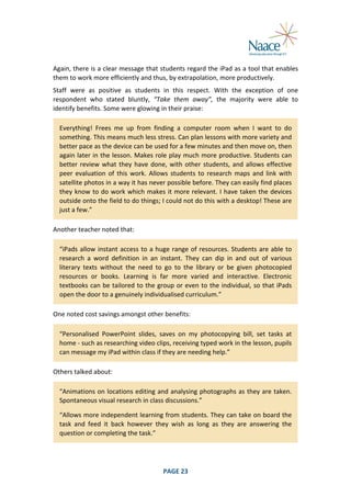  
Again,	
  there	
  is	
  a	
  clear	
  message	
  that	
  students	
  regard	
  the	
  iPad	
  as	
  a	
  tool	
  that	
  enables	
  
them	
  to	
  work	
  more	
  efficiently	
  and	
  thus,	
  by	
  extrapolation,	
  more	
  productively.	
  
Staff	
   were	
   as	
   positive	
   as	
   students	
   in	
   this	
   respect.	
   With	
   the	
   exception	
   of	
   one	
  
respondent	
   who	
   stated	
   bluntly,	
   “Take	
   them	
   away”,	
   the	
   majority	
   were	
   able	
   to	
  
identify	
  benefits.	
  Some	
  were	
  glowing	
  in	
  their	
  praise:	
  
Everything!	
   Frees	
   me	
   up	
   from	
   finding	
   a	
   computer	
   room	
   when	
   I	
   want	
   to	
   do	
  
something.	
  This	
  means	
  much	
  less	
  stress.	
  Can	
  plan	
  lessons	
  with	
  more	
  variety	
  and	
  
better	
  pace	
  as	
  the	
  device	
  can	
  be	
  used	
  for	
  a	
  few	
  minutes	
  and	
  then	
  move	
  on,	
  then	
  
again	
  later	
  in	
  the	
  lesson.	
  Makes	
  role	
  play	
  much	
  more	
  productive.	
  Students	
  can	
  
better	
   review	
   what	
   they	
   have	
   done,	
   with	
   other	
   students,	
   and	
   allows	
   effective	
  
peer	
   evaluation	
   of	
   this	
   work.	
   Allows	
   students	
   to	
   research	
   maps	
   and	
   link	
   with	
  
satellite	
  photos	
  in	
  a	
  way	
  it	
  has	
  never	
  possible	
  before.	
  They	
  can	
  easily	
  find	
  places	
  
they	
  know	
  to	
  do	
  work	
  which	
  makes	
  it	
  more	
  relevant.	
  I	
  have	
  taken	
  the	
  devices	
  
outside	
  onto	
  the	
  field	
  to	
  do	
  things;	
  I	
  could	
  not	
  do	
  this	
  with	
  a	
  desktop!	
  These	
  are	
  
just	
  a	
  few.”	
  
Another	
  teacher	
  noted	
  that:	
  
“iPads	
   allow	
   instant	
   access	
   to	
   a	
   huge	
   range	
   of	
   resources.	
   Students	
   are	
   able	
   to	
  
research	
   a	
   word	
   definition	
   in	
   an	
   instant.	
   They	
   can	
   dip	
   in	
   and	
   out	
   of	
   various	
  
literary	
   texts	
   without	
   the	
   need	
   to	
   go	
   to	
   the	
   library	
   or	
   be	
   given	
   photocopied	
  
resources	
   or	
   books.	
   Learning	
   is	
   far	
   more	
   varied	
   and	
   interactive.	
   Electronic	
  
textbooks	
  can	
  be	
  tailored	
  to	
  the	
  group	
  or	
  even	
  to	
  the	
  individual,	
  so	
  that	
  iPads	
  
open	
  the	
  door	
  to	
  a	
  genuinely	
  individualised	
  curriculum.”	
  
One	
  noted	
  cost	
  savings	
  amongst	
  other	
  benefits:	
  
“Personalised	
   PowerPoint	
   slides,	
   saves	
   on	
   my	
   photocopying	
   bill,	
   set	
   tasks	
   at	
  
home	
  -­‐	
  such	
  as	
  researching	
  video	
  clips,	
  receiving	
  typed	
  work	
  in	
  the	
  lesson,	
  pupils	
  
can	
  message	
  my	
  iPad	
  within	
  class	
  if	
  they	
  are	
  needing	
  help.”	
  
Others	
  talked	
  about:	
  
“Animations	
  on	
  locations	
  editing	
  and	
  analysing	
  photographs	
  as	
  they	
  are	
  taken.	
  
Spontaneous	
  visual	
  research	
  in	
  class	
  discussions.”	
  
“Allows	
  more	
  independent	
  learning	
  from	
  students.	
  They	
  can	
  take	
  on	
  board	
  the	
  
task	
   and	
   feed	
   it	
   back	
   however	
   they	
   wish	
   as	
   long	
   as	
   they	
   are	
   answering	
   the	
  
question	
  or	
  completing	
  the	
  task.”	
  

	
  

PAGE	
  23	
  

	
  

 