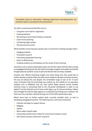  
“Immediate	
  access	
  to	
  information.	
  Videoing	
  experiments	
  and	
  playing	
  back,	
  use	
  
of	
  photos	
  easily	
  in	
  coursework	
  and	
  assessments.”	
  
	
  

Yet	
  others	
  noted	
  personal	
  benefits	
  such	
  as:	
  
•
•
•
•
•
•

Using	
  their	
  own	
  iPad	
  for	
  registration	
  
Creating	
  podcasts	
  
Not	
  having	
  to	
  worry	
  about	
  finding	
  a	
  computer	
  
Easier	
  lesson	
  planning	
  
Facilitating	
  target	
  setting	
  
Sharing	
  resources	
  easily	
  

	
  

While	
  benefits	
  to	
  learning	
  were	
  equally	
  clear	
  in	
  comments	
  including	
  amongst	
  others:	
  
•
•
•
•
•

Engaging	
  students	
  
Immediate	
  research	
  
Promoting	
  independent	
  learning	
  
Easier	
  to	
  differentiate	
  
Enabling	
  students	
  to	
  immediately	
  see	
  the	
  results	
  of	
  their	
  learning.	
  

	
  

Comments	
  such	
  as	
  those	
  quoted	
  above	
  show	
  not	
  only	
  the	
  impact	
  that	
  the	
  iPad	
  is	
  having	
  
on	
  pedagogical	
  thinking	
  but	
  also	
  that	
  staff	
  increasingly	
  recognise	
  and	
  exploit	
  the	
  benefits	
  
brought	
  about	
  by	
  students’	
  access	
  to	
  personal	
  devices	
  that	
  are	
  always	
  available.	
  
Teachers	
   also	
   offered	
   interesting	
   insights	
   into	
   those	
   things	
   that	
   they	
   would	
   like	
   to	
  
further	
  develop	
  using	
  the	
  iPads	
  and	
  while	
  some	
  wished	
  to	
  develop	
  innovative	
  practice,	
  
this	
   was	
   not	
   always	
   the	
   case	
   despite,	
   the	
   remarkable	
   range	
   of	
   uses	
   so	
   far.	
   In	
   some	
  
cases,	
  frustration	
  with	
  the	
  technology	
  was	
  evident	
  e.g.	
  the	
  inability	
  to	
  use	
  education	
  
websites	
   such	
   as	
   MyMaths	
   that	
   use	
   Flash	
   (which	
   Apple	
   systems	
   cannot	
   handle),	
  
technical	
   issues	
   in	
   connecting	
   iPads	
   to	
   the	
   interactive	
   whiteboards	
   in	
   order	
   to	
   use	
  
AppleTV	
  and	
  the	
  potential	
  cost	
  of	
  some	
  useful	
  Apps,	
  e.g.	
  for	
  Science	
  teaching.	
  Indeed,	
  
lack	
  of	
  budget	
  for	
  paid-­‐for	
  Apps	
  appears	
  as	
  a	
  potential	
  use	
  limiting	
  issue.	
  However,	
  the	
  
Flash	
  issue	
  has	
  now	
  been	
  resolved	
  through	
  use	
  of	
  the	
  Puffin	
  web	
  browser	
  App.	
  
Others	
   were	
   keen	
   to	
   further	
   explore	
   both	
   currently	
   available	
   tools,	
   as	
   well	
   as	
  
developing	
  pedagogical	
  practice.	
  The	
  following	
  were	
  commonly	
  mentioned:	
  
•
•
•
•
•
•

	
  

Podcasts	
  and	
  Apps	
  to	
  support	
  literacy	
  
Blogging	
  
eBooks	
  
More	
  subject	
  specific	
  Apps	
  
Final	
  product	
  performance	
  videos	
  for	
  assessment	
  and	
  peer	
  review	
  
Self	
  review	
  and	
  peer	
  assessment	
  in	
  general	
  

PAGE	
  24	
  

	
  

 