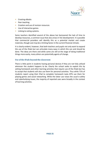  
•
•
•
•
•

Creating	
  eBooks	
  
Peer	
  teaching	
  
Creation	
  and	
  use	
  of	
  revision	
  resources	
  
Use	
  of	
  interactive	
  games	
  
Linking	
  to	
  voting	
  systems.	
  

	
  

Some	
   teachers	
   identified	
   several	
   of	
   the	
   above	
   but	
   bemoaned	
   the	
   lack	
   of	
   time	
   to	
  
develop	
  resources,	
  a	
  common	
  issue	
  that	
  also	
  arises	
  in	
  VLE	
  development.	
  It	
  is	
  possible	
  
that	
   commercial	
   providers	
   will	
   identify	
   this	
   as	
   a	
   potential	
   market	
   and	
   create	
  
materials,	
  though	
  cost	
  may	
  be	
  a	
  limiting	
  factor	
  in	
  the	
  current	
  financial	
  climate.	
  
It	
  is	
  clearly	
  evident,	
  however,	
  that	
  both	
  teachers	
  and	
  pupils	
  not	
  only	
  want	
  to	
  expand	
  
the	
  use	
  of	
  the	
  iPads	
  but	
  can	
  articulate	
  many	
  ways	
  in	
  which	
  this	
  can	
  and	
  should	
  be	
  
done.	
  The	
  ideas	
  are	
  there	
  and	
  while	
  some	
  are	
  still	
  at	
  the	
  stage	
  of	
  doing	
  traditional	
  
things	
  more	
  easily,	
  many	
  others	
  are	
  potentially	
  agents	
  of	
  change.	
  
Use	
  of	
  the	
  iPads	
  beyond	
  the	
  classroom	
  
There	
  is	
  little	
  point	
  in	
  students	
  having	
  personal	
  devices	
  if	
  they	
  are	
  not	
  fully	
  utilised	
  
wherever	
   the	
   student	
   happens	
   to	
   be.	
   Clearly	
   the	
   school	
   seeks	
   to	
   exploit	
   this	
   by	
  
setting	
  homework	
  and	
  other	
  learning	
  activities	
  that	
  require	
  use	
  of	
  the	
  iPads	
  but	
  has	
  
to	
  accept	
  that	
  students	
  will	
  also	
  use	
  them	
  for	
  personal	
  activities.	
  Thus	
  while	
  71%	
  of	
  
students	
   report	
   using	
   their	
   iPad	
   to	
   complete	
   homework	
   tasks	
   87%	
   use	
   them	
   for	
  
playing	
  games	
  and	
  social	
  networking.	
  While	
  the	
  latter	
  use	
  raises	
  the	
  usual	
  e-­‐safety	
  
and	
  cyberbullying	
  issues,	
  the	
  majority	
  of	
  reported	
  uses	
  were	
  broadly	
  in	
  the	
  context	
  
of	
  learning	
  activities.	
  

	
  

PAGE	
  25	
  

	
  

 